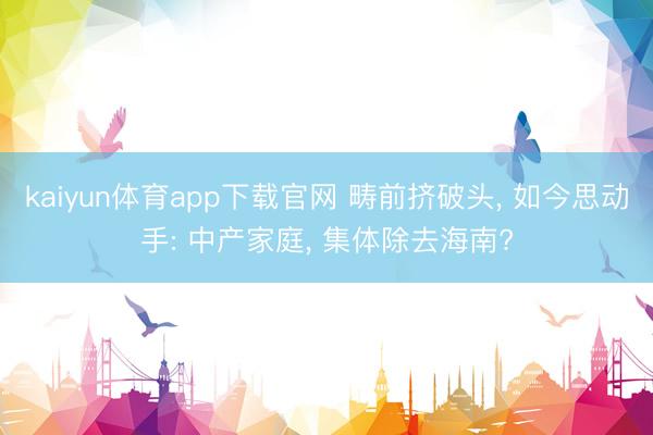 kaiyun体育app下载官网 畴前挤破头， 如今思动手: 中产家庭， 集体除去海南?